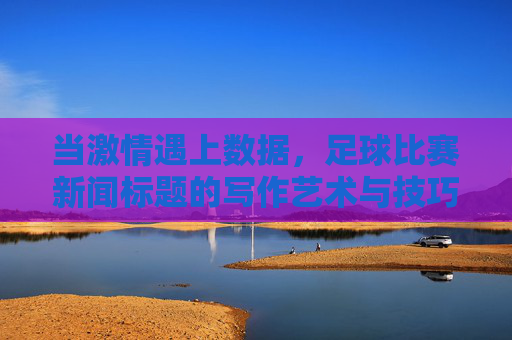 当激情遇上数据,足球比赛新闻标题的写作艺术与技巧