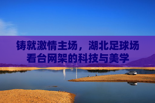 铸就激情主场，湖北足球场看台网架的科技与美学