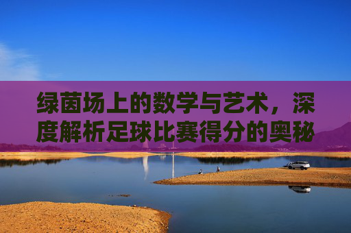 绿茵场上的数学与艺术，深度解析足球比赛得分的奥秘