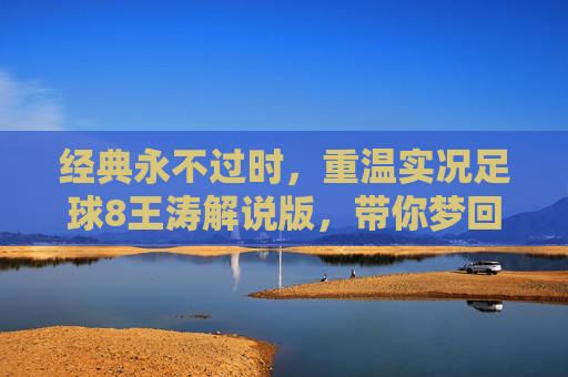 经典永不过时,重温实况足球8王涛解说版,带你梦回千禧年的绿茵狂欢