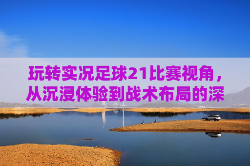 玩转实况足球21比赛视角,从沉浸体验到战术布局的深度解析