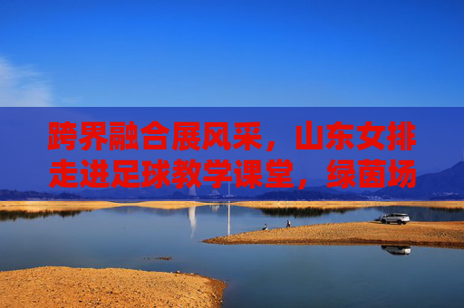 跨界融合展风采,山东女排走进足球教学课堂,绿茵场上显身手