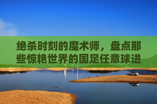 绝杀时刻的魔术师,盘点那些惊艳世界的国足任意球进球