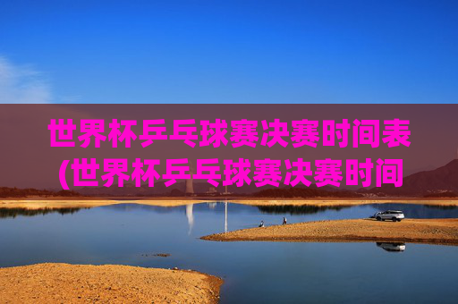 世界杯乒乓球赛决赛时间表(世界杯乒乓球赛决赛时间表格)