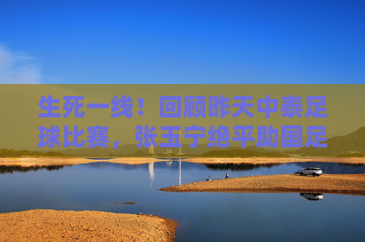 生死一线！回顾昨天中泰足球比赛，张玉宁绝平助国足保留晋级希望