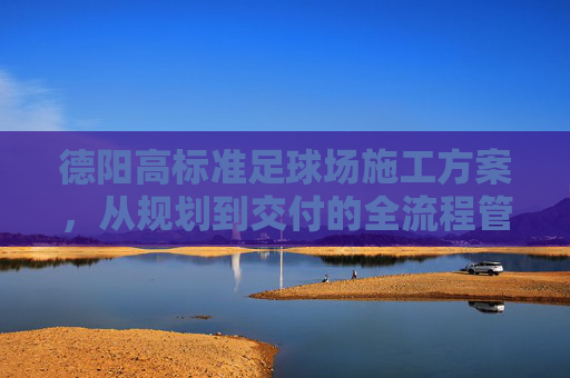 德阳高标准足球场施工方案，从规划到交付的全流程管理
