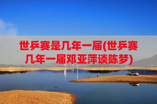 世乒赛是几年一届(世乒赛几年一届邓亚萍谈陈梦)