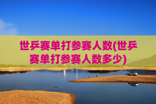 世乒赛单打参赛人数(世乒赛单打参赛人数多少)