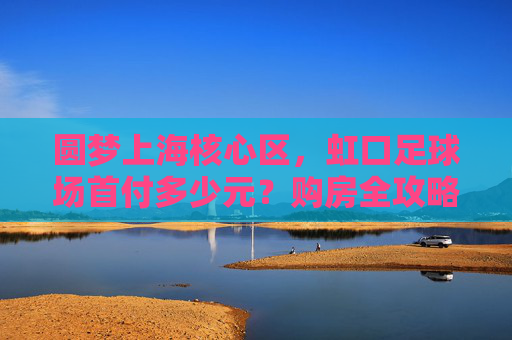 圆梦上海核心区，虹口足球场首付多少元？购房全攻略