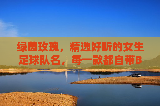 绿茵玫瑰，精选好听的女生足球队名，每一款都自带BGM