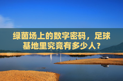 绿茵场上的数字密码,足球基地里究竟有多少人?