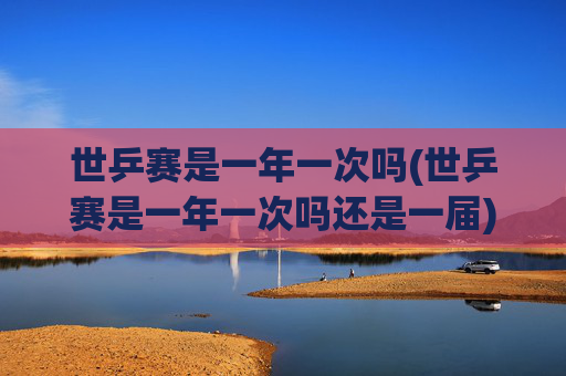 世乒赛是一年一次吗(世乒赛是一年一次吗还是一届)