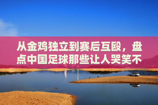 从金鸡独立到赛后互殴,盘点中国足球那些让人哭笑不得的奇葩动作