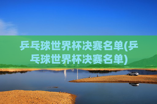 乒乓球世界杯决赛名单(乒乓球世界杯决赛名单)