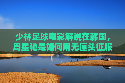 少林足球电影解说在韩国，周星驰是如何用无厘头征服世界的？