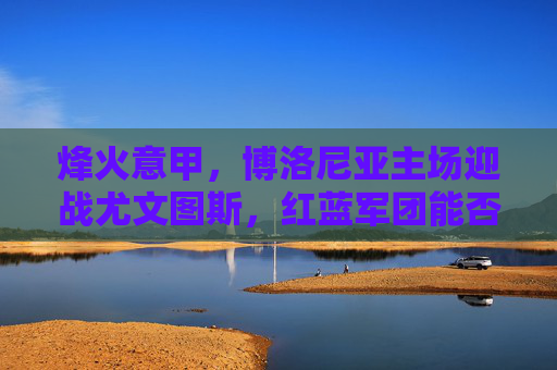 烽火意甲，博洛尼亚主场迎战尤文图斯，红蓝军团能否阻击斑马军团？