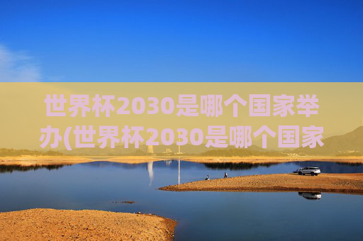 世界杯2030是哪个国家举办(世界杯2030是哪个国家举办的)
