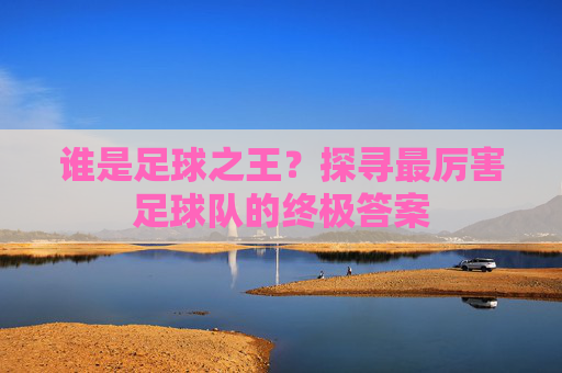 谁是足球之王?探寻最厉害足球队的终极答案
