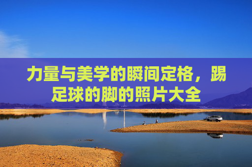 力量与美学的瞬间定格，踢足球的脚的照片大全