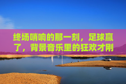终场哨响的那一刻,足球赢了,背景音乐里的狂欢才刚刚开始