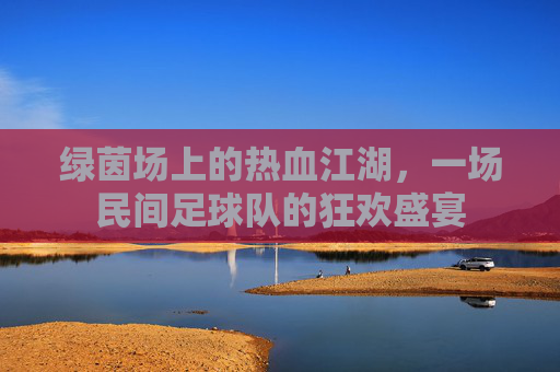 绿茵场上的热血江湖，一场民间足球队的狂欢盛宴