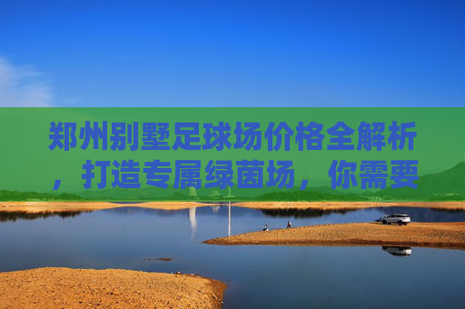 郑州别墅足球场价格全解析,打造专属绿茵场,你需要准备多少预算?