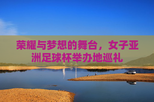 荣耀与梦想的舞台，女子亚洲足球杯举办地巡礼
