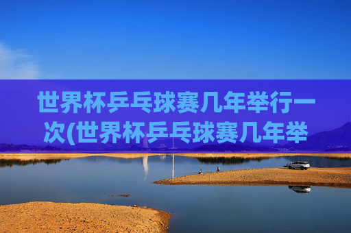 世界杯乒乓球赛几年举行一次(世界杯乒乓球赛几年举行一次比赛)