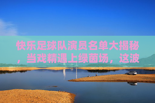 快乐足球队演员名单大揭秘，当戏精遇上绿茵场，这波操作太燃了！