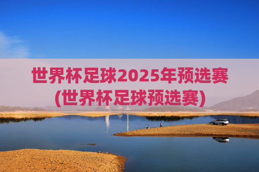 世界杯足球2025年预选赛(世界杯足球预选赛)
