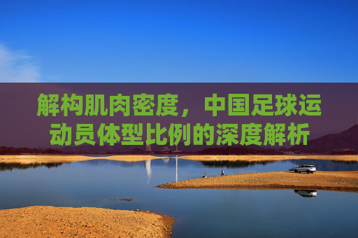 解构肌肉密度,中国足球运动员体型比例的深度解析