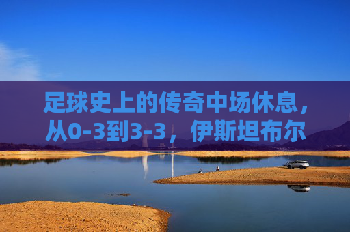 足球史上的传奇中场休息，从0-3到3-3，伊斯坦布尔之夜的奇迹重生