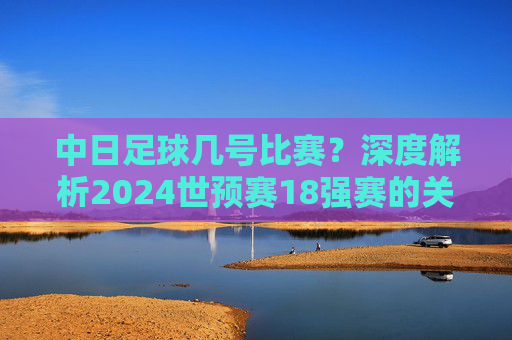 中日足球几号比赛？深度解析2024世预赛18强赛的关键对决