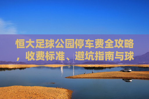 恒大足球公园停车费全攻略，收费标准、避坑指南与球迷福利