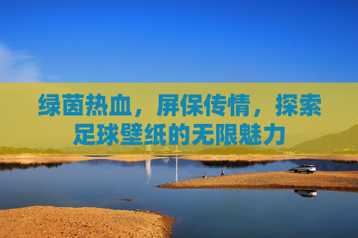 绿茵热血,屏保传情,探索足球壁纸的无限魅力