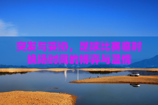 突发与妥协,足球比赛临时换场时间的博弈与温情