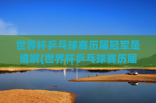 世界杯乒乓球赛历届冠军是谁啊(世界杯乒乓球赛历届冠军是谁啊视频)