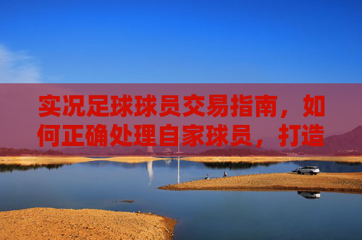 实况足球球员交易指南，如何正确处理自家球员，打造最强阵容
