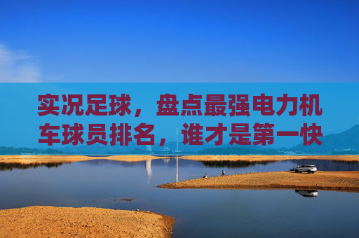 实况足球,盘点最强电力机车球员排名,谁才是第一快马?