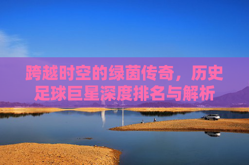 跨越时空的绿茵传奇，历史足球巨星深度排名与解析