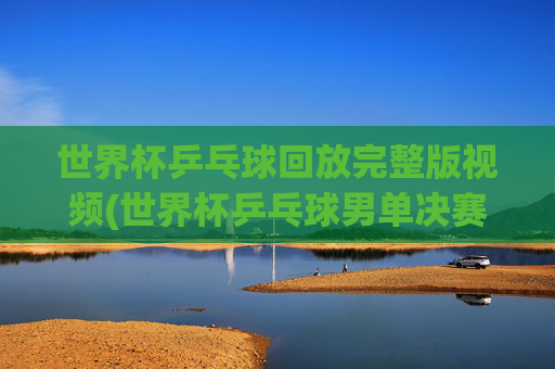 世界杯乒乓球回放完整版视频(世界杯乒乓球男单决赛)