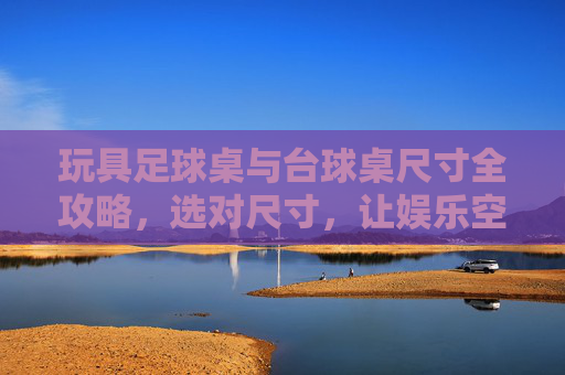 玩具足球桌与台球桌尺寸全攻略，选对尺寸，让娱乐空间最大化