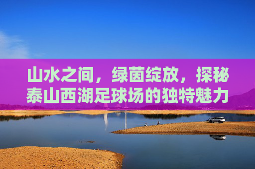山水之间，绿茵绽放，探秘泰山西湖足球场的独特魅力