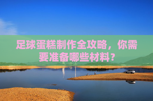 足球蛋糕制作全攻略,你需要准备哪些材料?