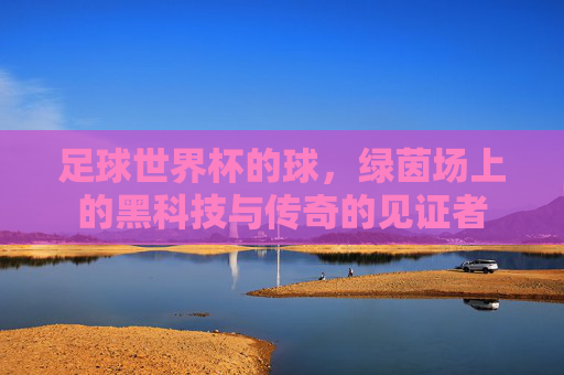 足球世界杯的球，绿茵场上的黑科技与传奇的见证者