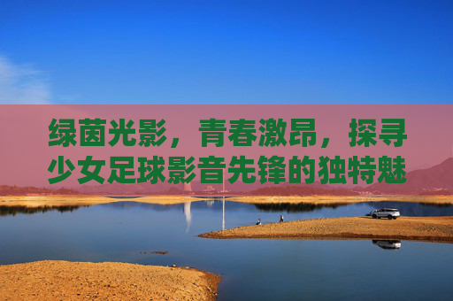 绿茵光影，青春激昂，探寻少女足球影音先锋的独特魅力