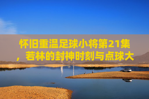 怀旧重温足球小将第21集，若林的封神时刻与点球大战的巅峰对决
