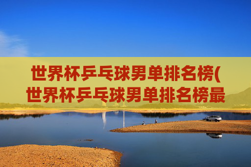 世界杯乒乓球男单排名榜(世界杯乒乓球男单排名榜最新)