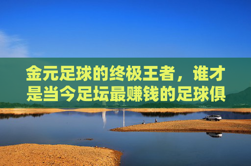 金元足球的终极王者,谁才是当今足坛最赚钱的足球俱乐部?
