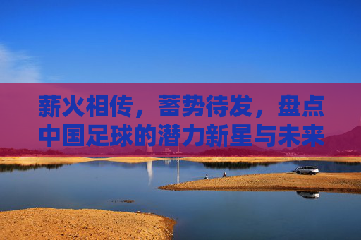 薪火相传,蓄势待发,盘点中国足球的潜力新星与未来希望